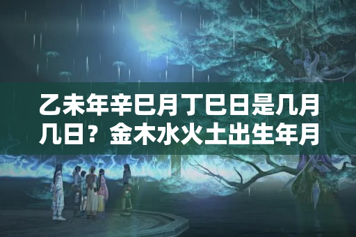 乙未年辛巳月丁巳日是几月几日？金木水火土出生年月日对照表