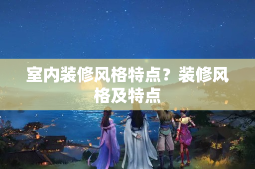 室内装修风格特点？装修风格及特点