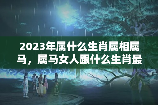 2023年属什么生肖属相属马，属马女人跟什么生肖最配?