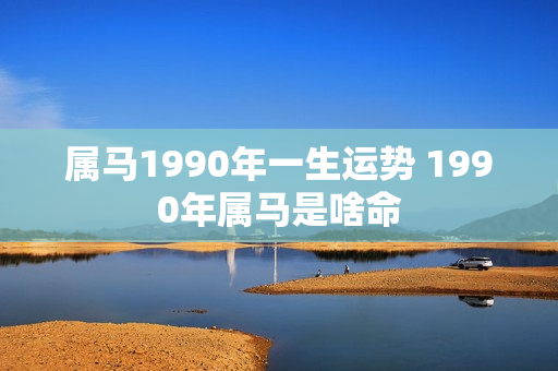 属马1990年一生运势 1990年属马是啥命