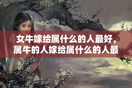 女牛嫁给属什么的人最好，属牛的人嫁给属什么的人最好