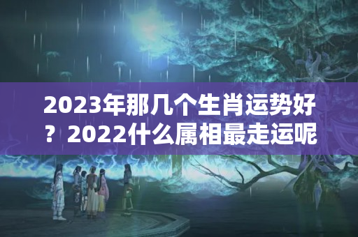 2023年那几个生肖运势好？2022什么属相最走运呢