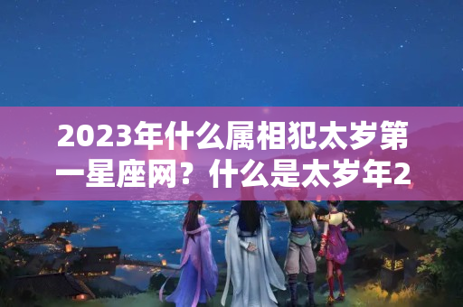 2023年什么属相犯太岁第一星座网？什么是太岁年2020