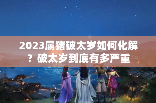 2023属猪破太岁如何化解？破太岁到底有多严重