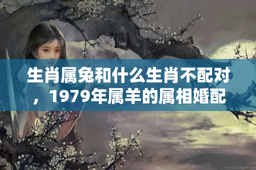 生肖属兔和什么生肖不配对，1979年属羊的属相婚配，和什么属相最配？