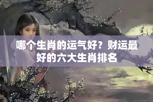 哪个生肖的运气好？财运最好的六大生肖排名