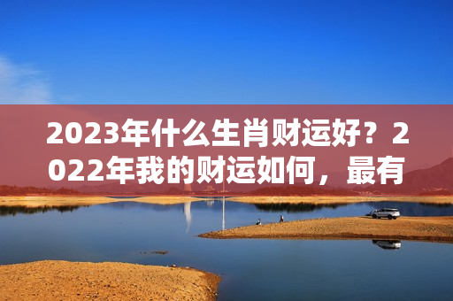 2023年什么生肖财运好？2022年我的财运如何，最有横财命的3大生肖是