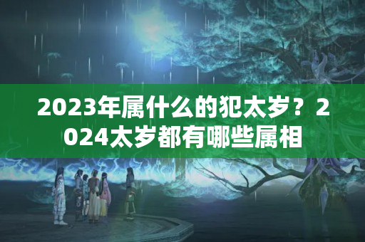 2023年属什么的犯太岁？2024太岁都有哪些属相