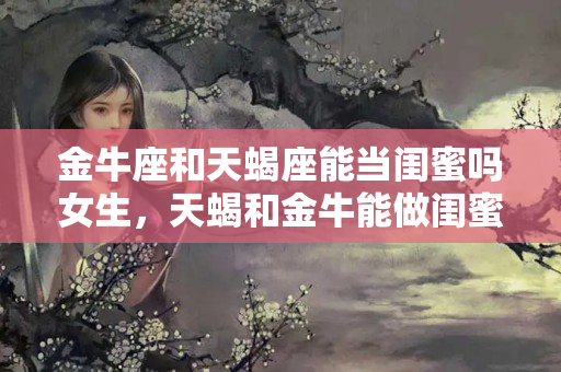 金牛座和天蝎座能当闺蜜吗女生，天蝎和金牛能做闺蜜吗