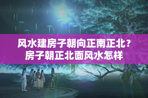 风水建房子朝向正南正北？房子朝正北面风水怎样