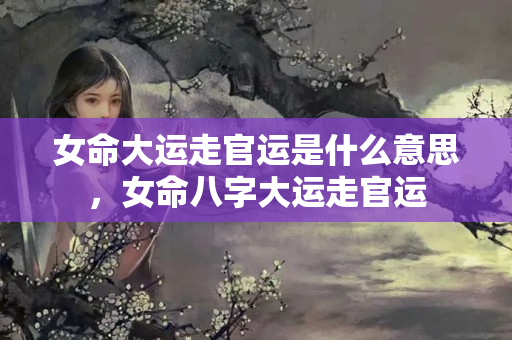 女命大运走官运是什么意思，女命八字大运走官运