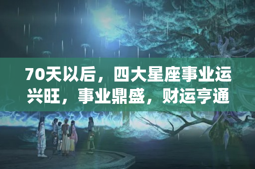 70天以后，四大星座事业运兴旺，事业鼎盛，财运亨通(为什么一直没有事业运)