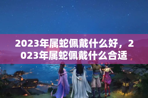 2023年属蛇佩戴什么好，2023年属蛇佩戴什么合适