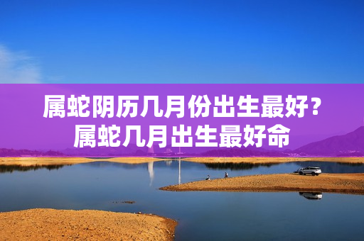 属蛇阴历几月份出生最好？属蛇几月出生最好命