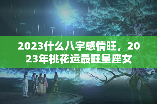 2023什么八字感情旺，2023年桃花运最旺星座女