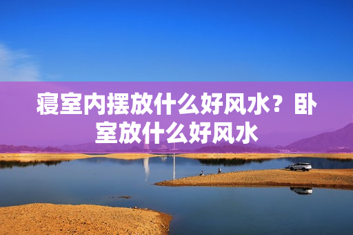 寝室内摆放什么好风水？卧室放什么好风水