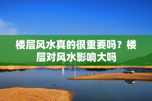 楼层风水真的很重要吗？楼层对风水影响大吗