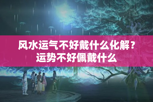 风水运气不好戴什么化解？运势不好佩戴什么