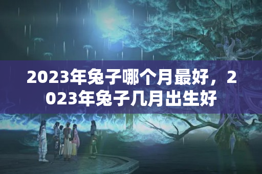 2023年兔子哪个月最好，2023年兔子几月出生好