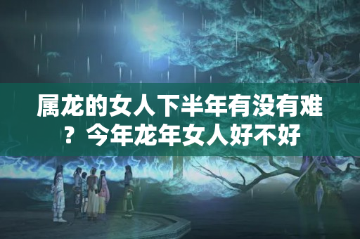 属龙的女人下半年有没有难？今年龙年女人好不好