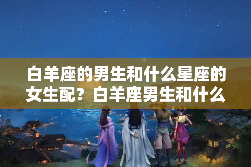 白羊座的男生和什么星座的女生配？白羊座男生和什么星座的女生最配