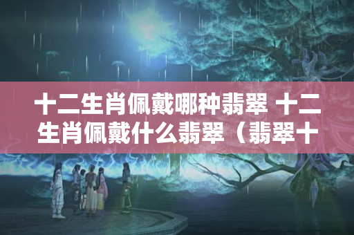 十二生肖佩戴哪种翡翠 十二生肖佩戴什么翡翠（翡翠十二生肖有哪些寓意）