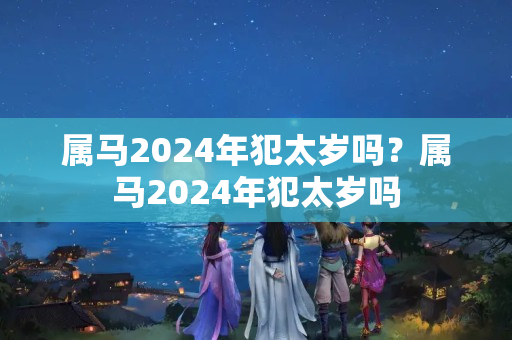 属马2024年犯太岁吗？属马2024年犯太岁吗