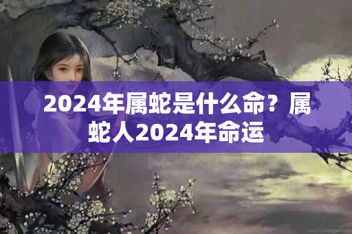 2024年属蛇是什么命？属蛇人2024年命运