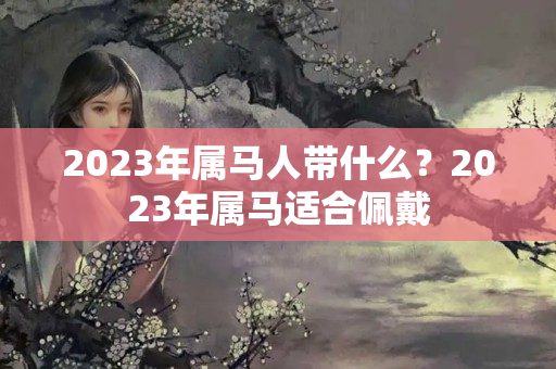 2023年属马人带什么？2023年属马适合佩戴