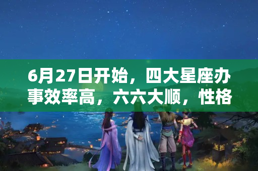 6月27日开始，四大星座办事效率高，六六大顺，性格坦诚 双鱼座6月学业运势