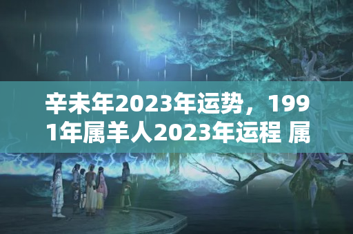 辛未年2023年运势，1991年属羊人2023年运程 属羊的白羊座下半年运势2022