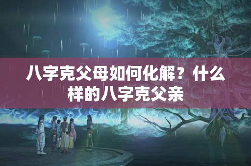 八字克父母如何化解？什么样的八字克父亲