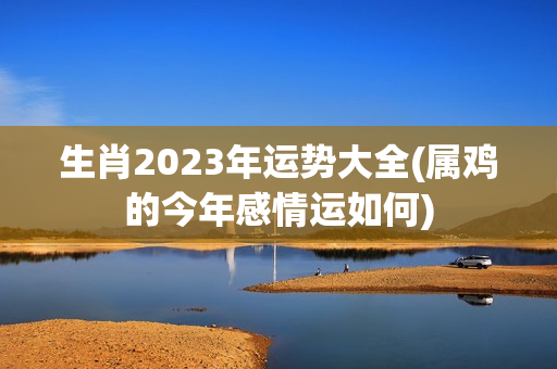 生肖2023年运势大全(属鸡的今年感情运如何)