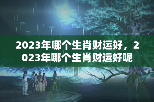 2023年哪个生肖财运好，2023年哪个生肖财运好呢