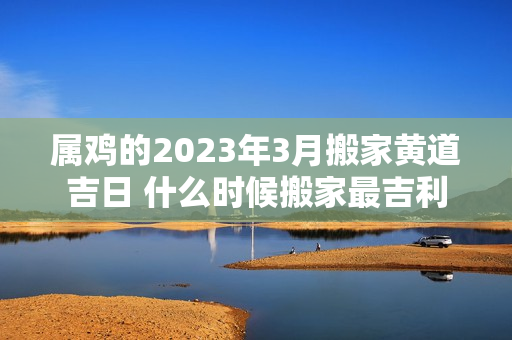 属鸡的2023年3月搬家黄道吉日 什么时候搬家最吉利