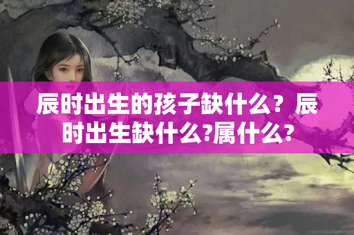 辰时出生的孩子缺什么？辰时出生缺什么?属什么?