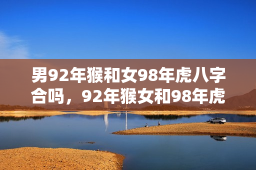 男92年猴和女98年虎八字合吗，92年猴女和98年虎男婚姻相配吗