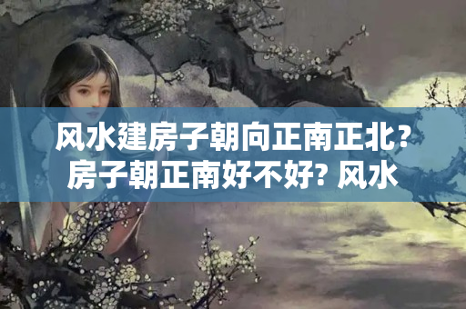 风水建房子朝向正南正北？房子朝正南好不好? 风水