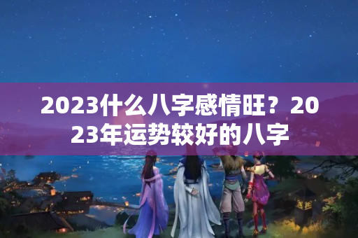 2023什么八字感情旺？2023年运势较好的八字