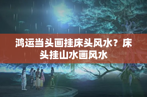 鸿运当头画挂床头风水？床头挂山水画风水