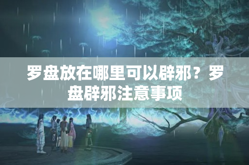 罗盘放在哪里可以辟邪？罗盘辟邪注意事项