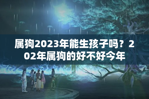 属狗2023年能生孩子吗？202年属狗的好不好今年