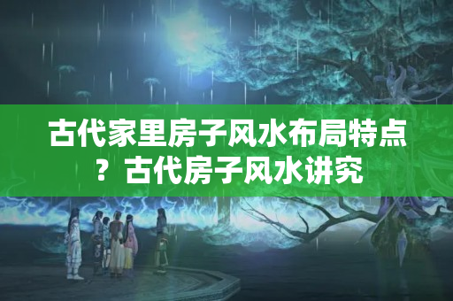 古代家里房子风水布局特点？古代房子风水讲究