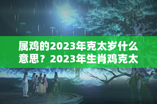 属鸡的2023年克太岁什么意思？2023年生肖鸡克太岁