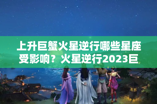 上升巨蟹火星逆行哪些星座受影响？火星逆行2023巨蟹座