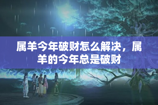 属羊今年破财怎么解决，属羊的今年总是破财