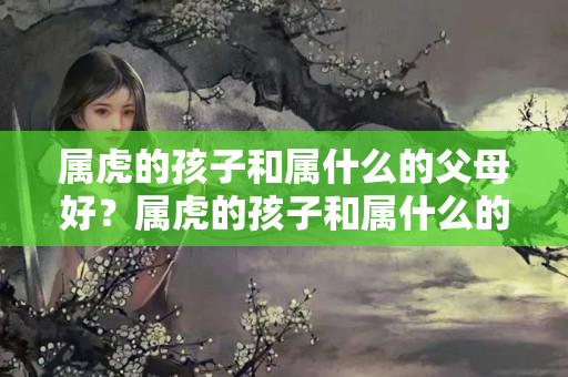 属虎的孩子和属什么的父母好？属虎的孩子和属什么的父母好一点