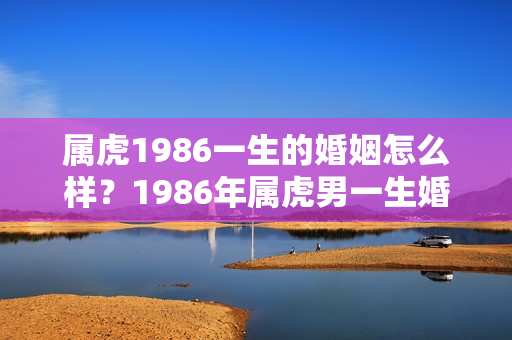 属虎1986一生的婚姻怎么样？1986年属虎男一生婚姻怎么样