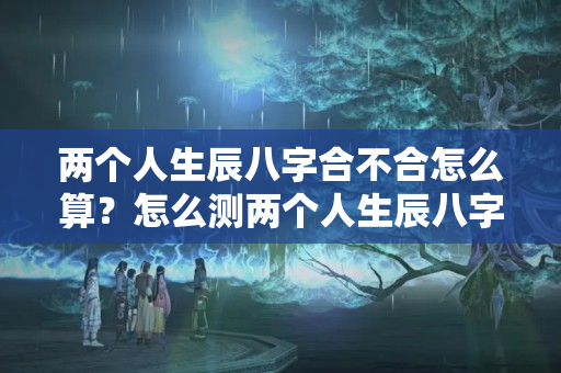 两个人生辰八字合不合怎么算？怎么测两个人生辰八字合不合