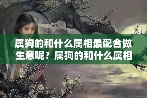 属狗的和什么属相最配合做生意呢？属狗的和什么属相合作生意最好